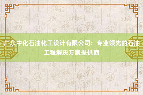 广东中化石油化工设计有限公司：专业领先的石油工程解决方案提供商